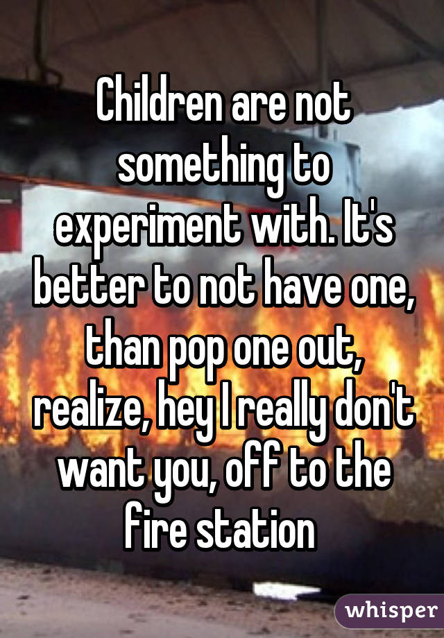 Children are not something to experiment with. It's better to not have one, than pop one out, realize, hey I really don't want you, off to the fire station 