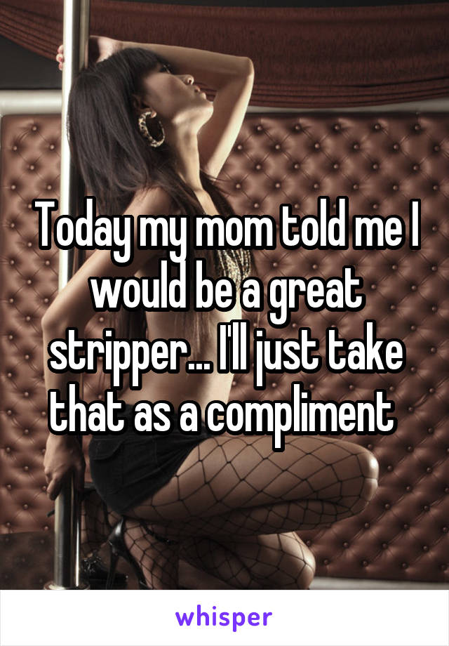 Today my mom told me I would be a great stripper... I'll just take that as a compliment 