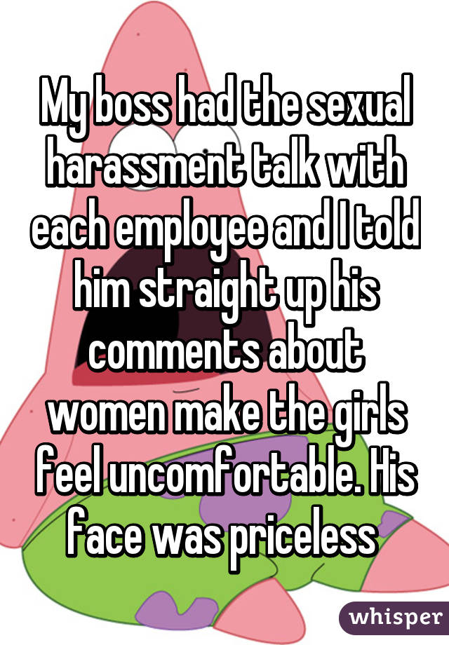 My boss had the sexual harassment talk with each employee and I told him straight up his comments about women make the girls feel uncomfortable. His face was priceless 