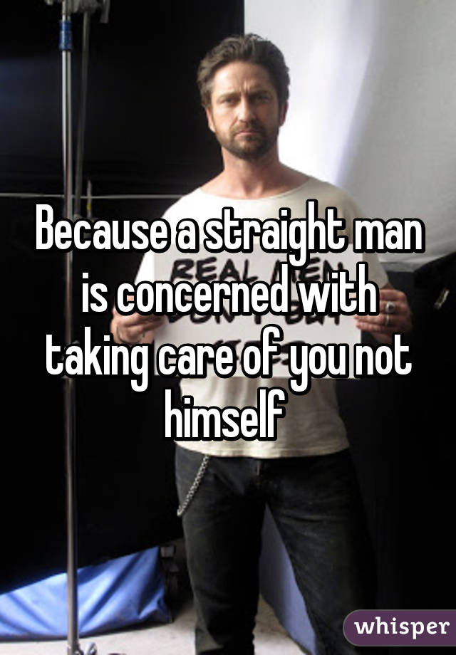 Because a straight man is concerned with taking care of you not himself 