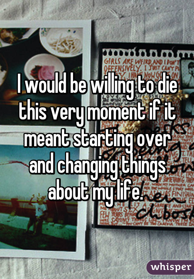I would be willing to die this very moment if it meant starting over and changing things about my life. 