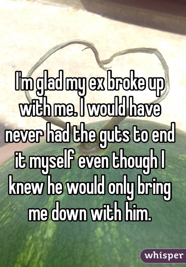 I'm glad my ex broke up with me. I would have never had the guts to end it myself even though I knew he would only bring me down with him. 