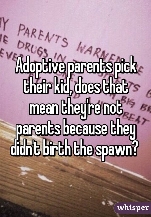 Adoptive parents pick their kid, does that mean they're not parents because they didn't birth the spawn? 