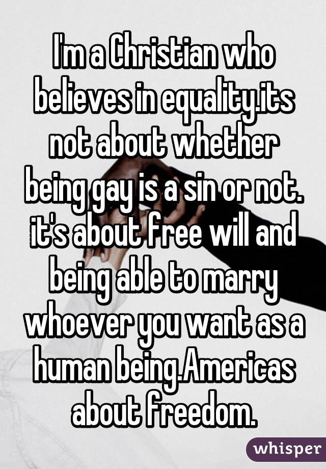 I'm a Christian who believes in equality.its not about whether being gay is a sin or not. it's about free will and being able to marry whoever you want as a human being.Americas about freedom.