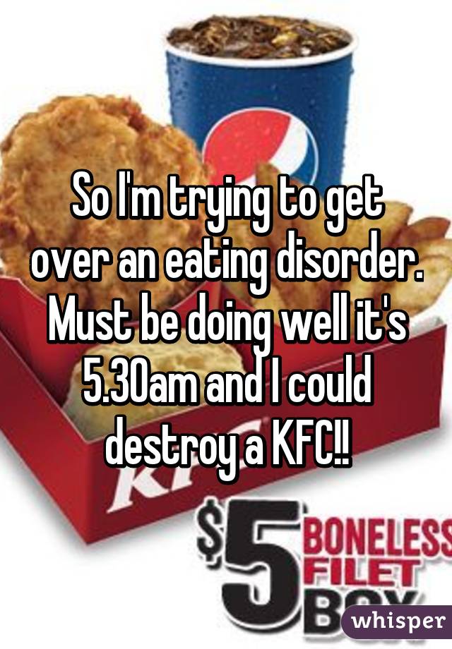So I'm trying to get over an eating disorder. Must be doing well it's 5.30am and I could destroy a KFC!!
