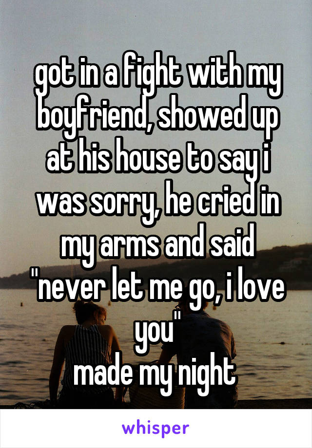 got in a fight with my boyfriend, showed up at his house to say i was sorry, he cried in my arms and said "never let me go, i love you"
made my night 