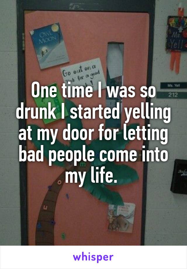 One time I was so drunk I started yelling at my door for letting bad people come into my life. 