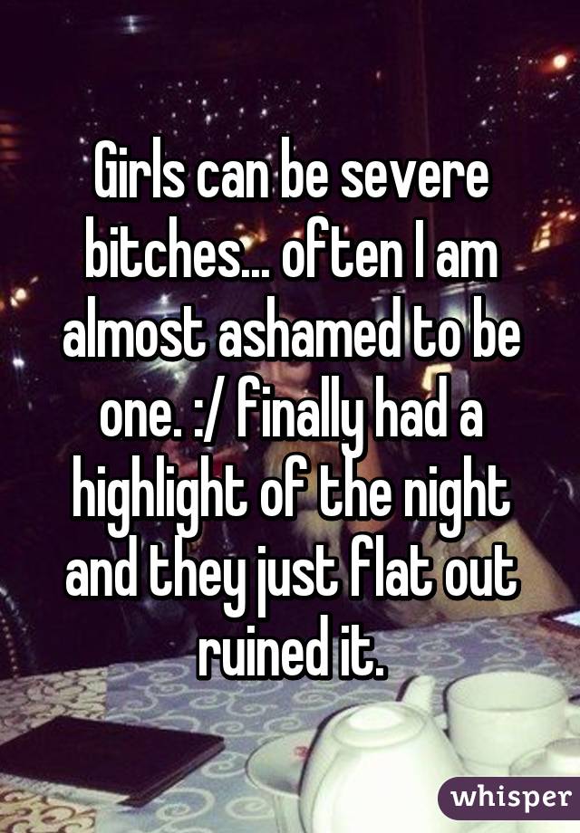 Girls can be severe bitches... often I am almost ashamed to be one. :/ finally had a highlight of the night and they just flat out ruined it.
