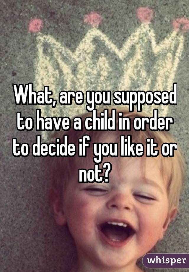 What, are you supposed to have a child in order to decide if you like it or not?