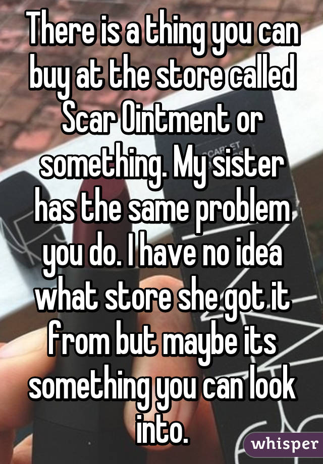 There is a thing you can buy at the store called Scar Ointment or something. My sister has the same problem you do. I have no idea what store she got it from but maybe its something you can look into.