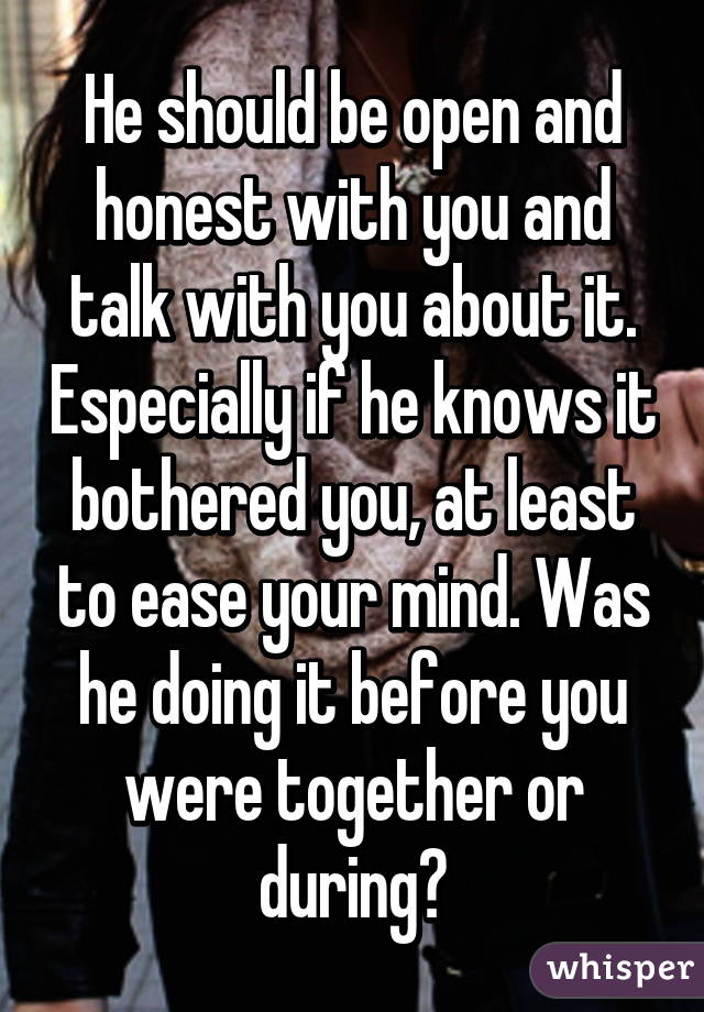 He should be open and honest with you and talk with you about it. Especially if he knows it bothered you, at least to ease your mind. Was he doing it before you were together or during?