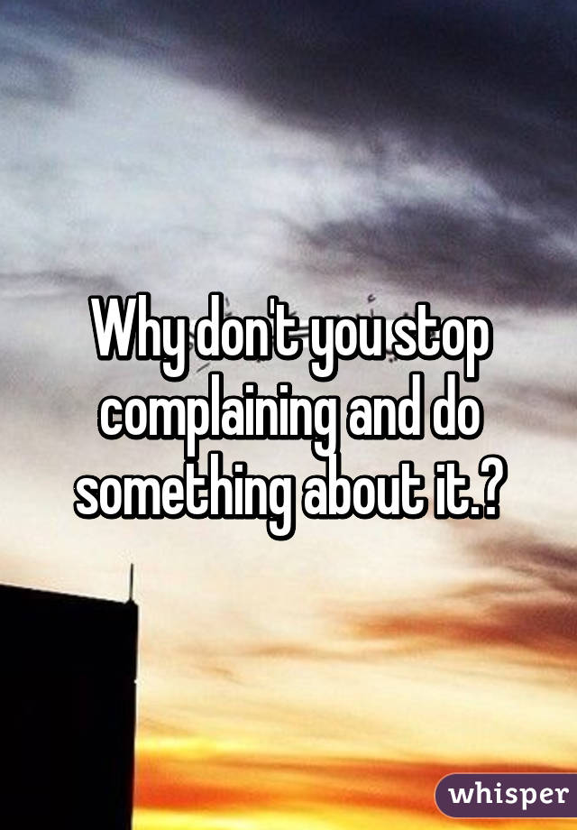 Why don't you stop complaining and do something about it.?