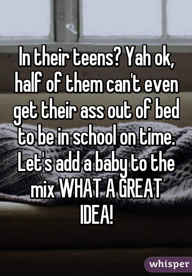 In their teens? Yah ok, half of them can't even get their ass out of bed to be in school on time. Let's add a baby to the mix WHAT A GREAT IDEA!