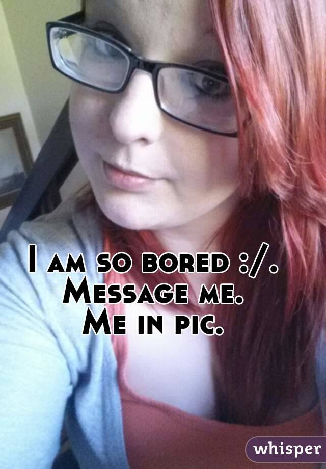 I am so bored :/.
Message me.
Me in pic.