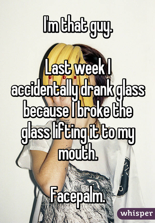 I'm that guy.

Last week I accidentally drank glass because I broke the glass lifting it to my mouth.

Facepalm.