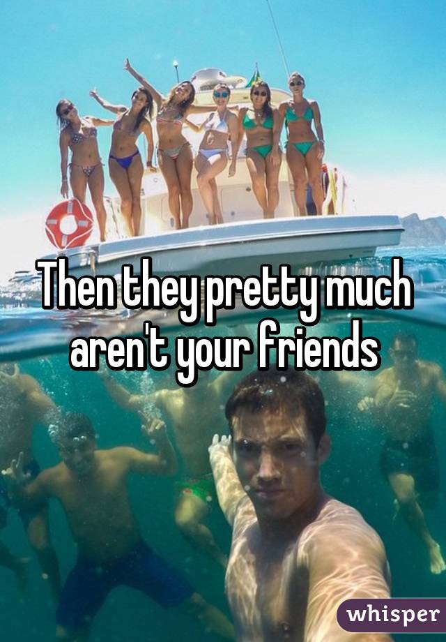 Then they pretty much aren't your friends