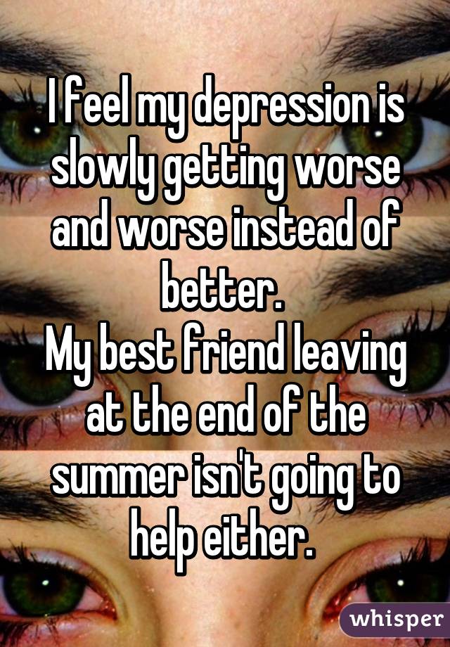 I feel my depression is slowly getting worse and worse instead of better. 
My best friend leaving at the end of the summer isn't going to help either. 