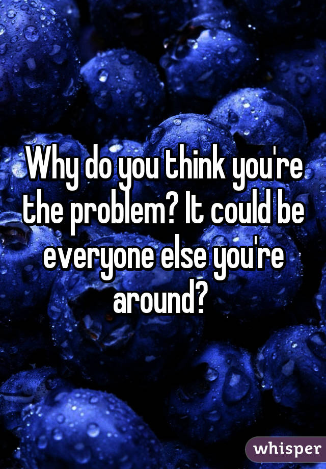 Why do you think you're the problem? It could be everyone else you're around? 