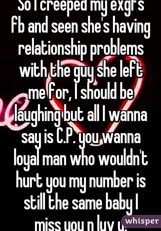 So I creeped my exgfs fb and seen she's having relationship problems with the guy she left me for, I should be laughing but all I wanna say is C.P. you wanna loyal man who wouldn't hurt you my number is still the same baby I miss you n luv u!