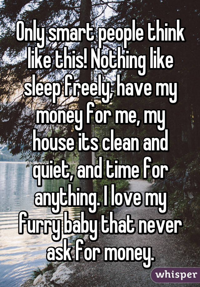 Only smart people think like this! Nothing like sleep freely, have my money for me, my house its clean and quiet, and time for anything. I love my furry baby that never ask for money.