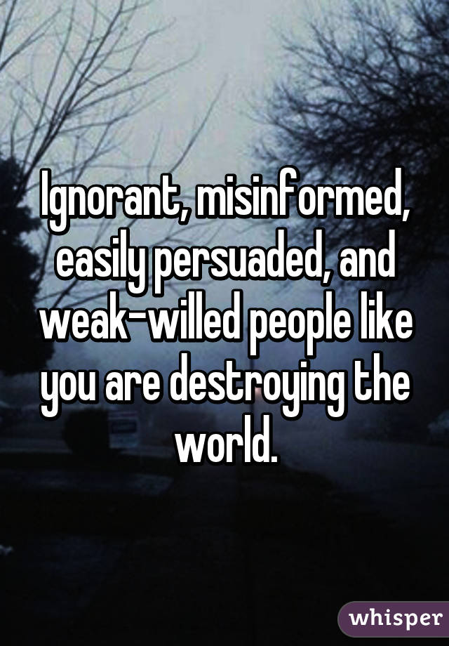 Ignorant, misinformed, easily persuaded, and weak-willed people like you are destroying the world.