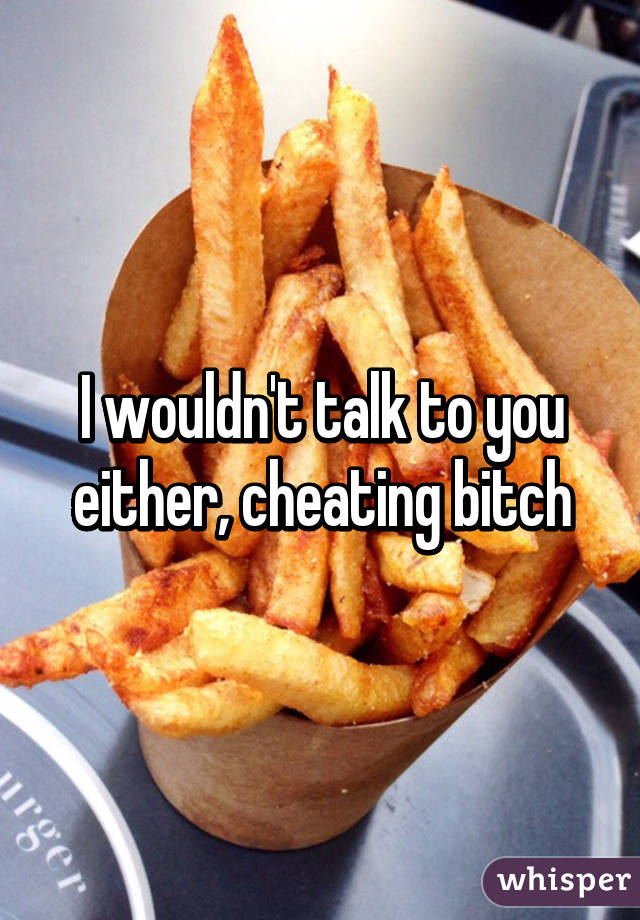 I wouldn't talk to you either, cheating bitch