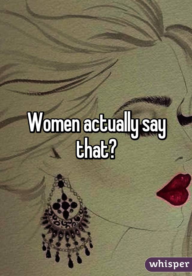 Women actually say that?