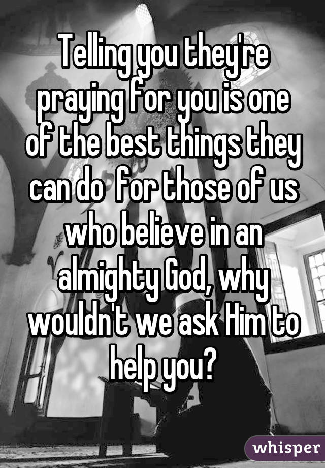 Telling you they're praying for you is one of the best things they can do  for those of us who believe in an almighty God, why wouldn't we ask Him to help you?

