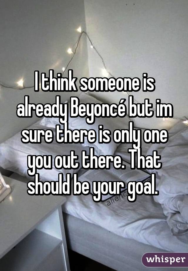 I think someone is already Beyoncé but im sure there is only one you out there. That should be your goal. 