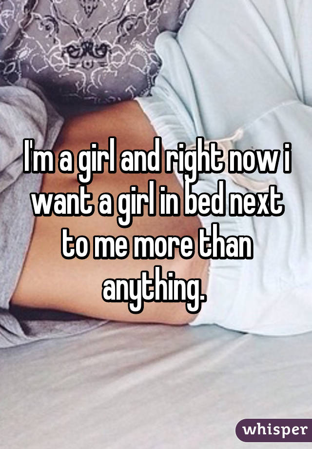 I'm a girl and right now i want a girl in bed next to me more than anything. 