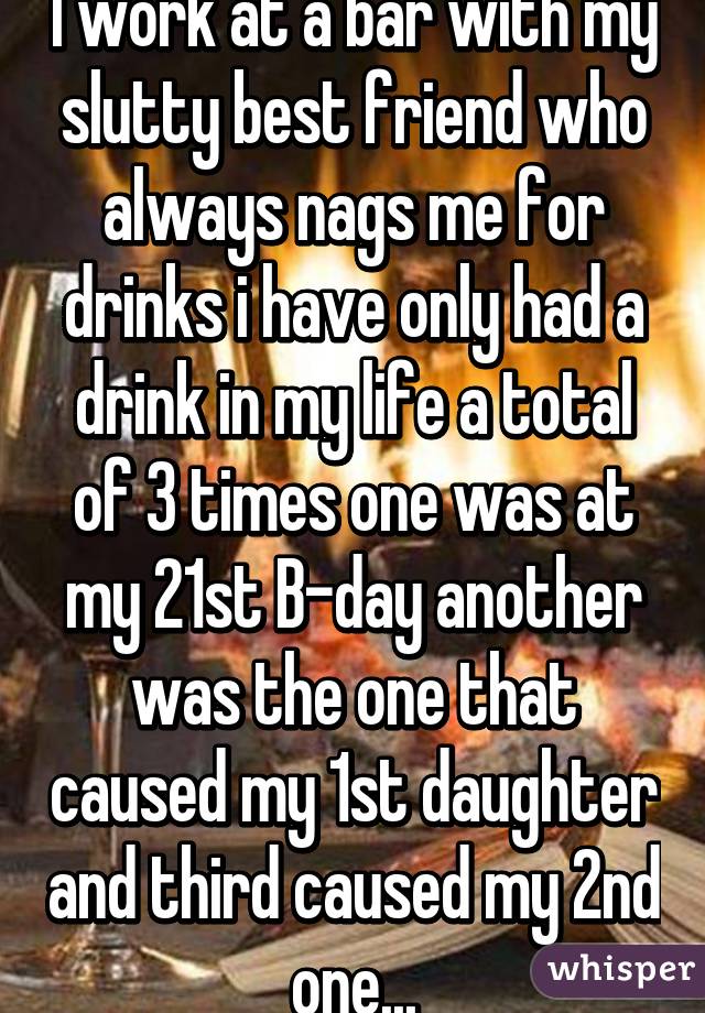 I work at a bar with my slutty best friend who always nags me for drinks i have only had a drink in my life a total of 3 times one was at my 21st B-day another was the one that caused my 1st daughter and third caused my 2nd one...