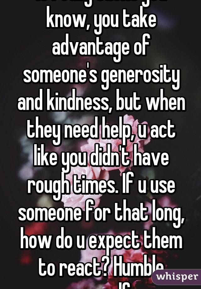 It really sucks you know, you take advantage of someone's generosity and kindness, but when they need help, u act like you didn't have rough times. If u use someone for that long, how do u expect them to react? Humble yourself 