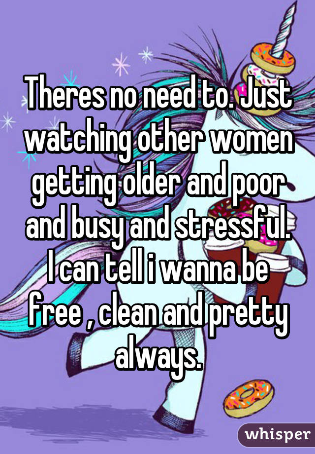 Theres no need to. Just watching other women getting older and poor and busy and stressful. I can tell i wanna be free , clean and pretty always.