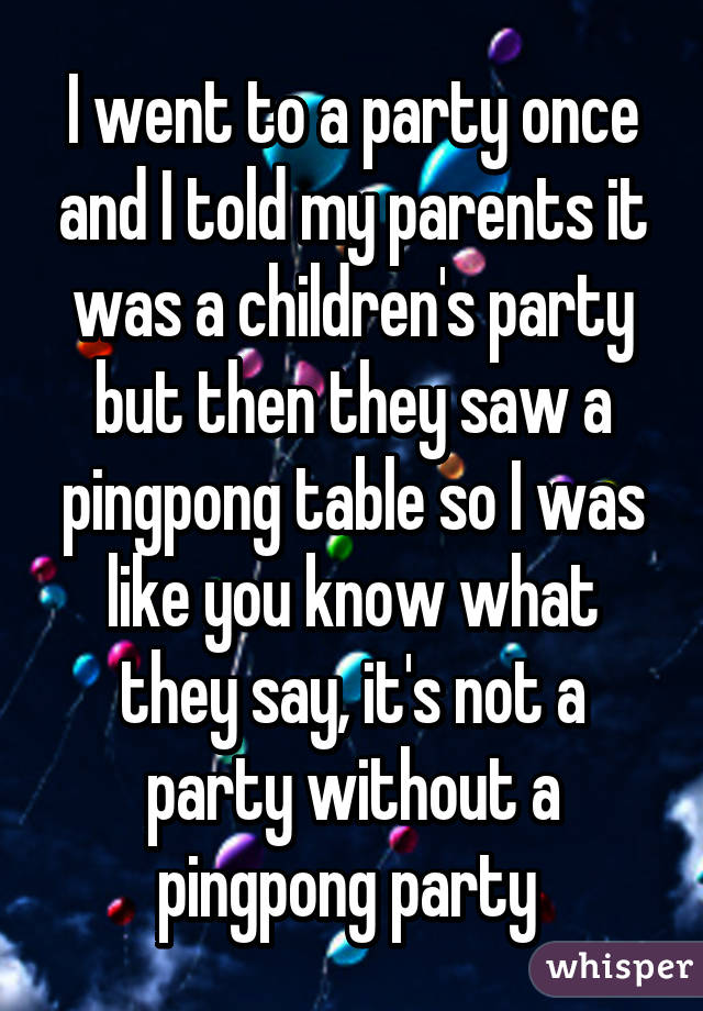 I went to a party once and I told my parents it was a children's party but then they saw a pingpong table so I was like you know what they say, it's not a party without a pingpong party 