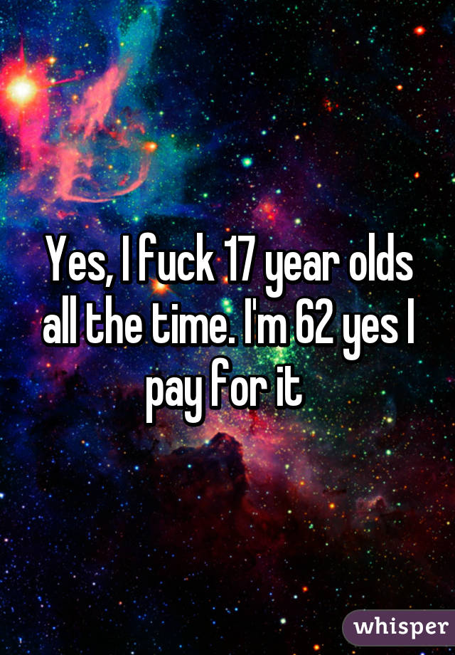 Yes, I fuck 17 year olds all the time. I'm 62 yes I pay for it 