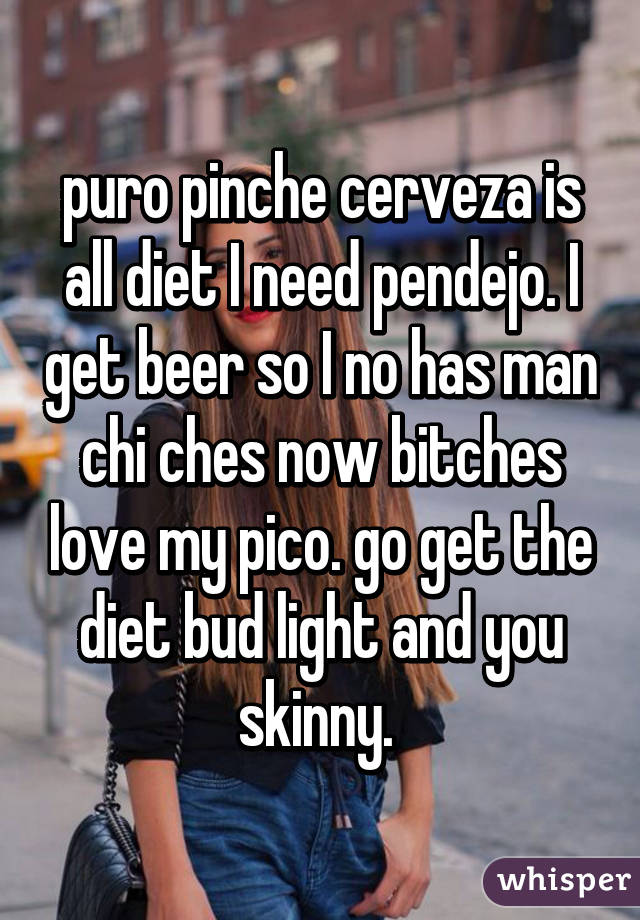 puro pinche cerveza is all diet I need pendejo. I get beer so I no has man chi ches now bitches love my pico. go get the diet bud light and you skinny. 