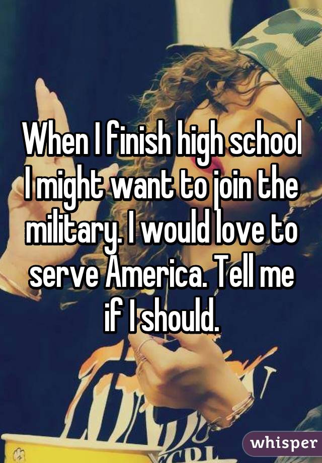When I finish high school I might want to join the military. I would love to serve America. Tell me if I should.
