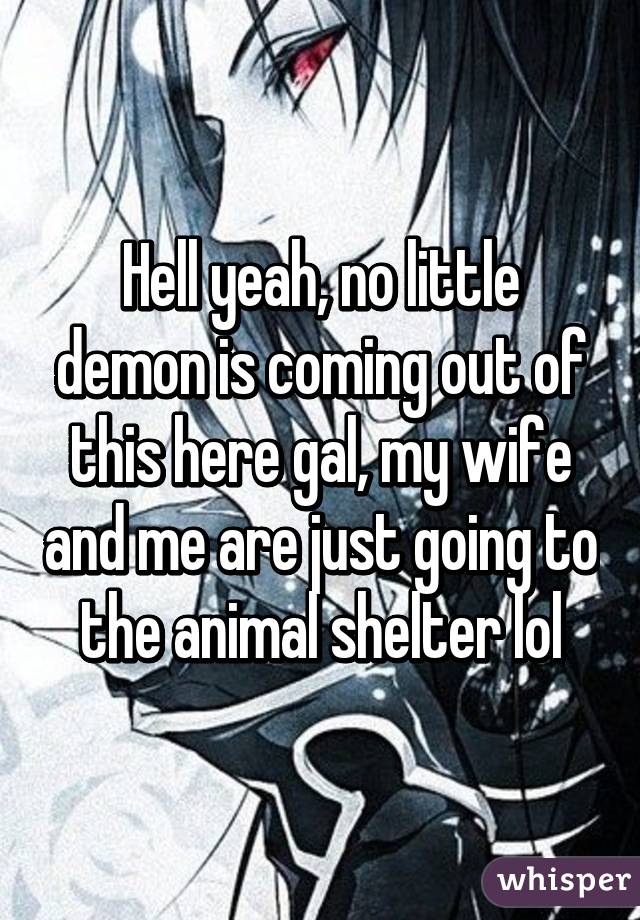 Hell yeah, no little demon is coming out of this here gal, my wife and me are just going to the animal shelter lol