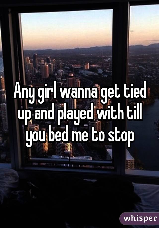 Any girl wanna get tied up and played with till you bed me to stop