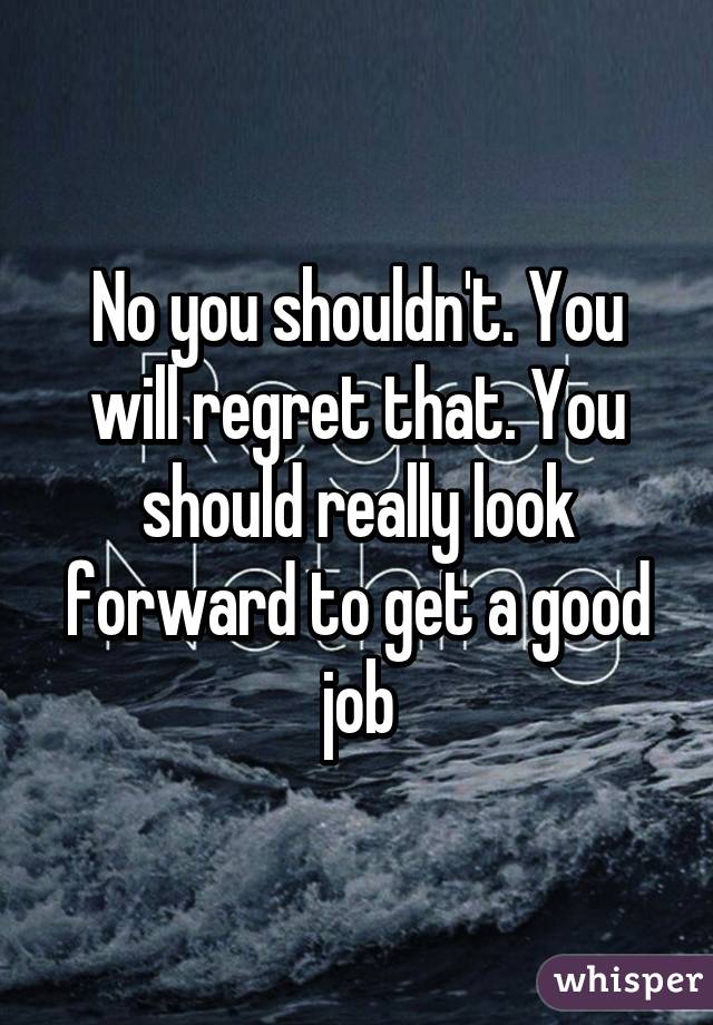 No you shouldn't. You will regret that. You should really look forward to get a good job
