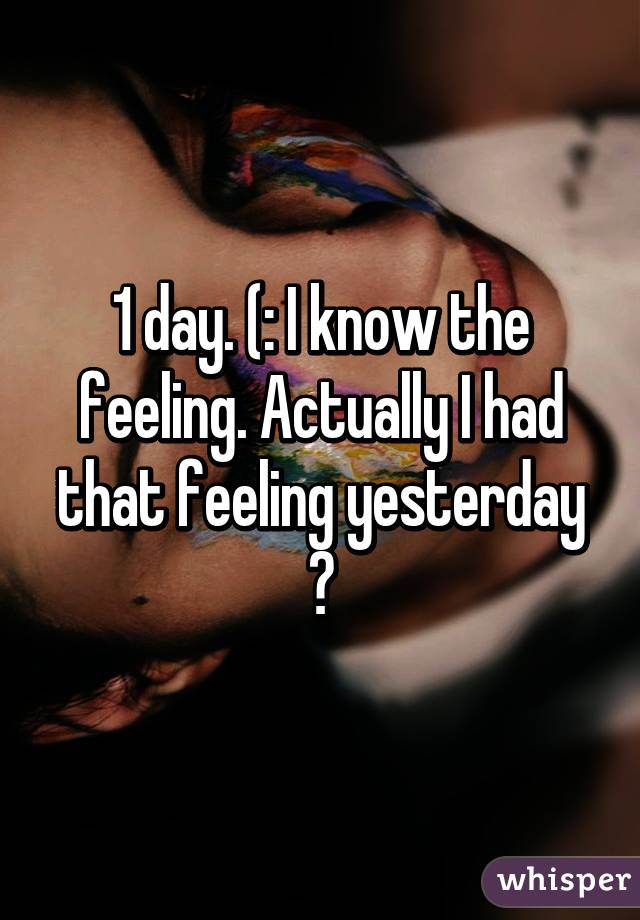 1 day. (: I know the feeling. Actually I had that feeling yesterday 😂