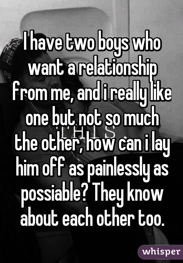 I have two boys who want a relationship from me, and i really like one but not so much the other, how can i lay him off as painlessly as possiable? They know about each other too.