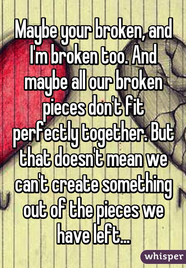 Maybe your broken, and I'm broken too. And maybe all our broken pieces don't fit perfectly together. But that doesn't mean we can't create something out of the pieces we have left...