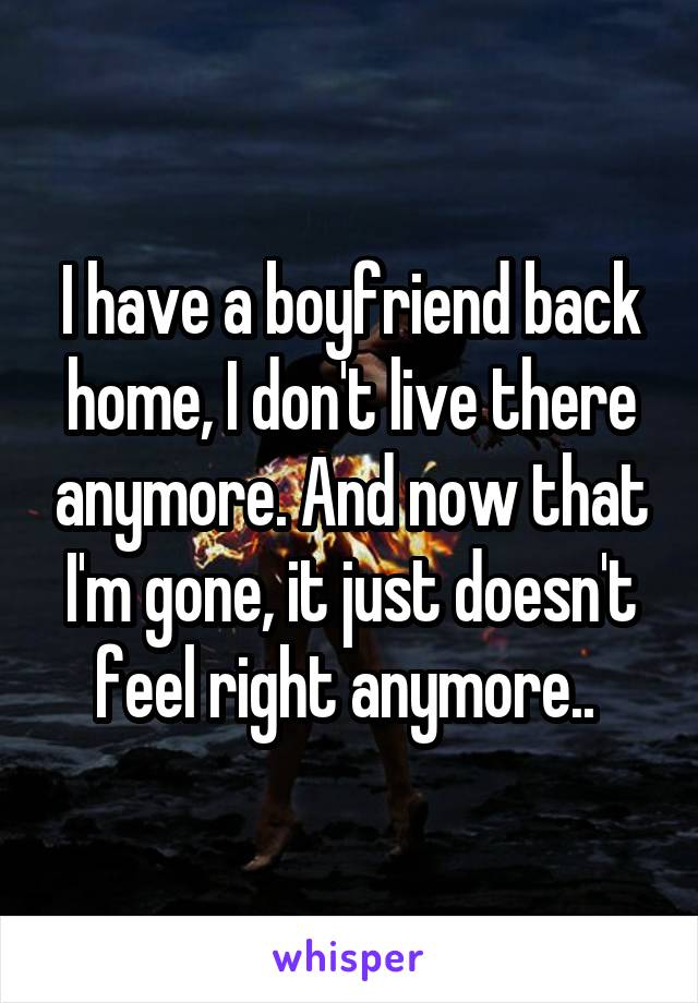 I have a boyfriend back home, I don't live there anymore. And now that I'm gone, it just doesn't feel right anymore.. 