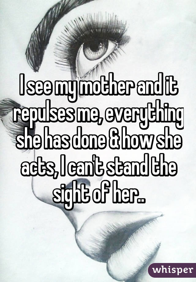 I see my mother and it repulses me, everything she has done & how she acts, I can't stand the sight of her..
