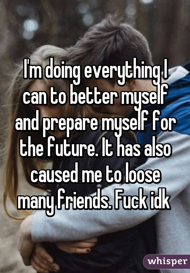 I'm doing everything I can to better myself and prepare myself for the future. It has also caused me to loose many friends. Fuck idk 