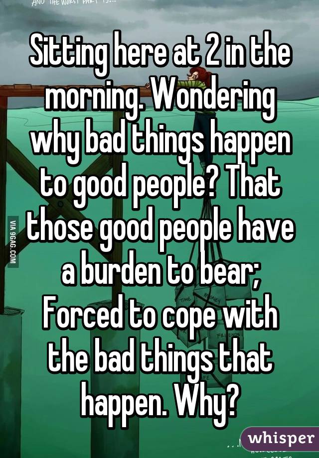 Sitting here at 2 in the morning. Wondering why bad things happen to good people? That those good people have a burden to bear; Forced to cope with the bad things that happen. Why?