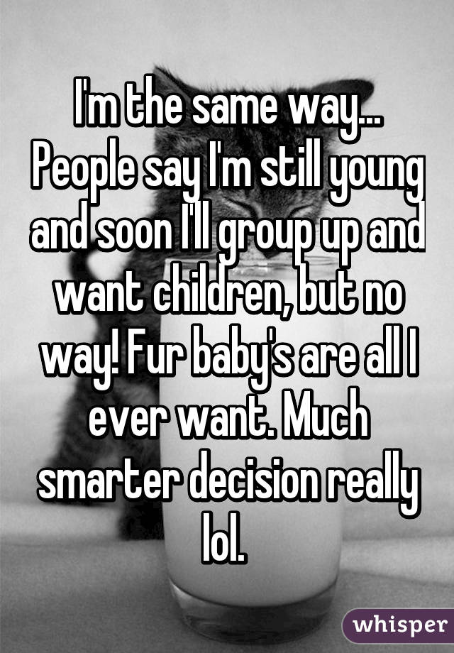 I'm the same way... People say I'm still young and soon I'll group up and want children, but no way! Fur baby's are all I ever want. Much smarter decision really lol. 