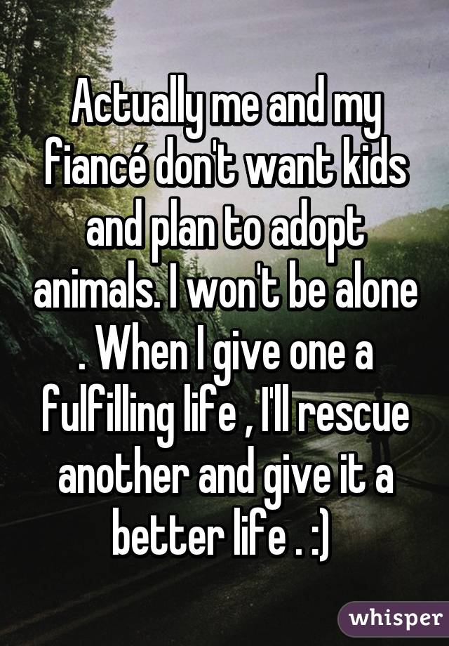 Actually me and my fiancé don't want kids and plan to adopt animals. I won't be alone . When I give one a fulfilling life , I'll rescue another and give it a better life . :) 