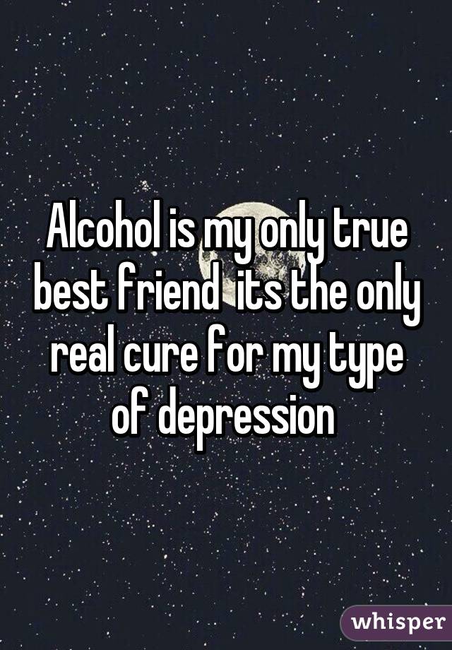 Alcohol is my only true best friend its the only real cure for my type of